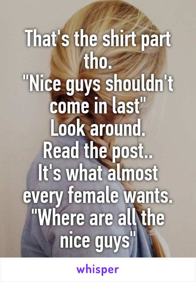 That's the shirt part tho.
"Nice guys shouldn't come in last"
Look around.
Read the post..
It's what almost every female wants.
"Where are all the nice guys"