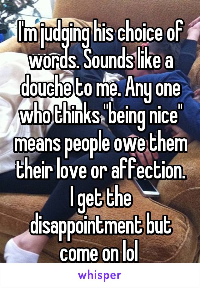 I'm judging his choice of words. Sounds like a douche to me. Any one who thinks "being nice" means people owe them their love or affection. I get the disappointment but come on lol 