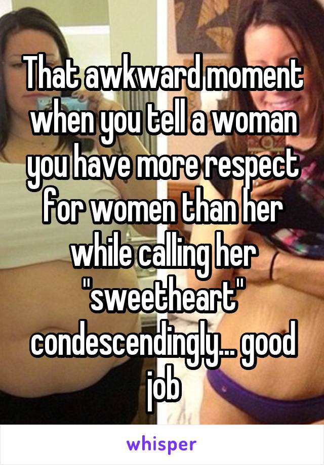 That awkward moment when you tell a woman you have more respect for women than her while calling her "sweetheart" condescendingly... good job