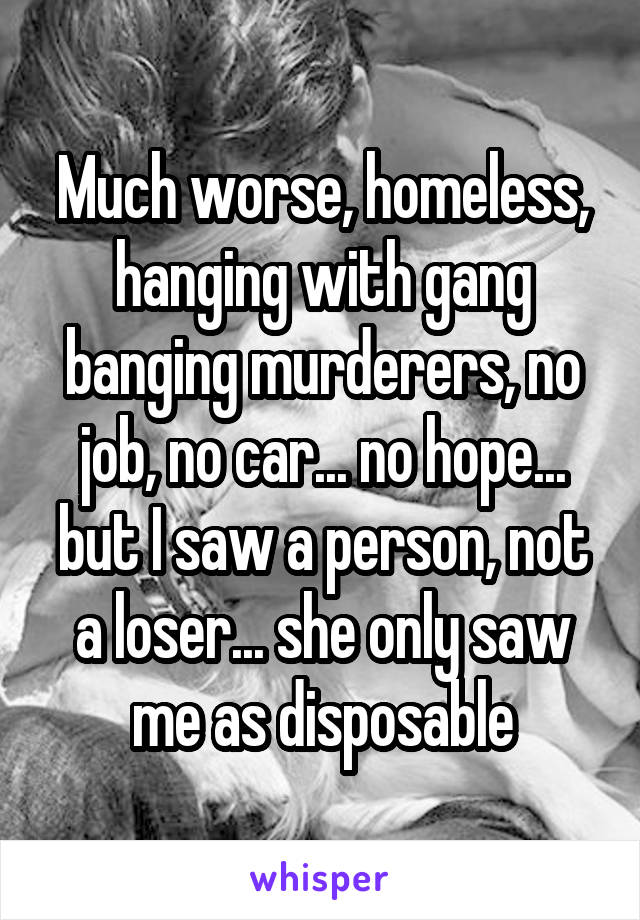 Much worse, homeless, hanging with gang banging murderers, no job, no car... no hope... but I saw a person, not a loser... she only saw me as disposable