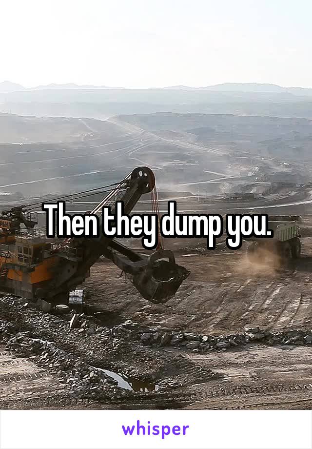 Then they dump you.