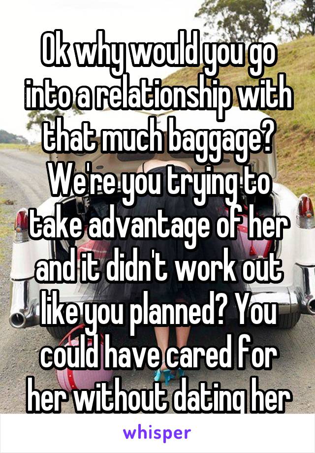 Ok why would you go into a relationship with that much baggage? We're you trying to take advantage of her and it didn't work out like you planned? You could have cared for her without dating her