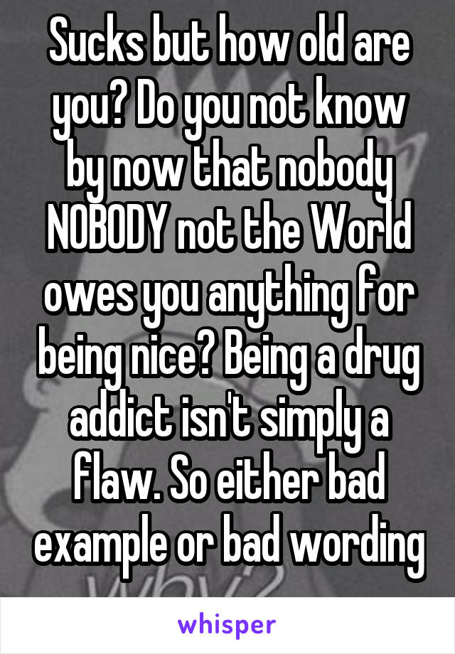 Sucks but how old are you? Do you not know by now that nobody NOBODY not the World owes you anything for being nice? Being a drug addict isn't simply a flaw. So either bad example or bad wording 