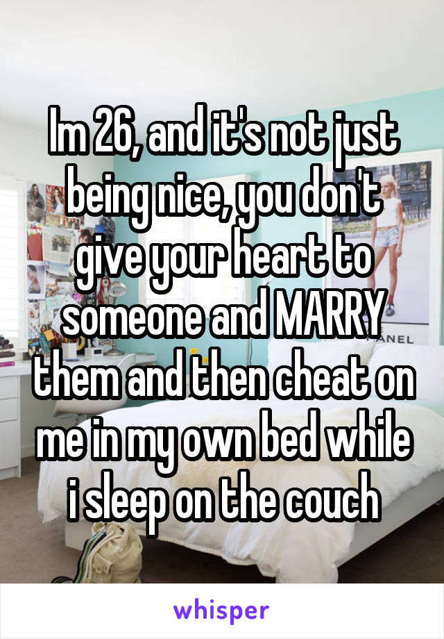 Im 26, and it's not just being nice, you don't give your heart to someone and MARRY them and then cheat on me in my own bed while i sleep on the couch