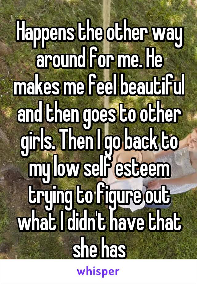 Happens the other way around for me. He makes me feel beautiful and then goes to other girls. Then I go back to my low self esteem trying to figure out what I didn't have that she has