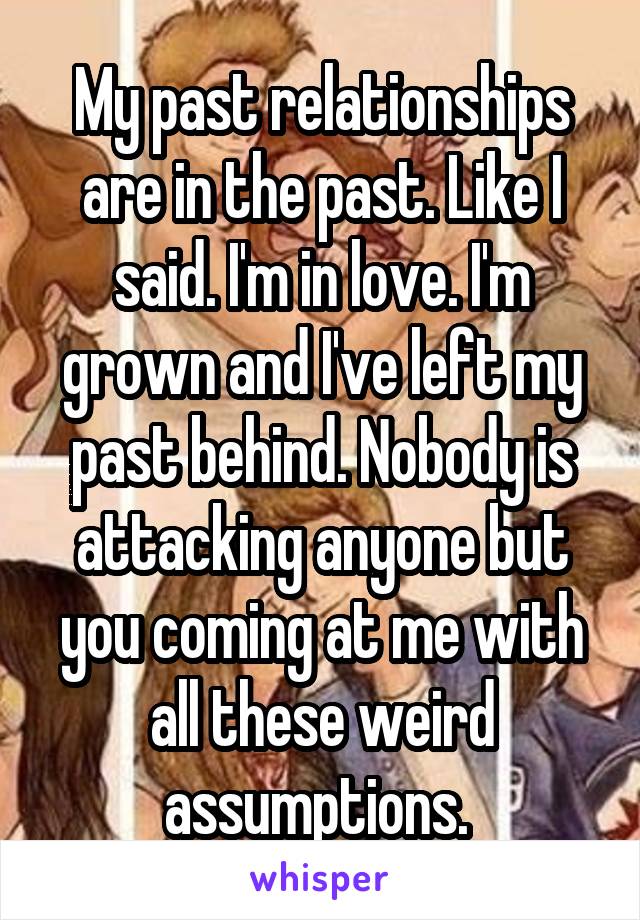 My past relationships are in the past. Like I said. I'm in love. I'm grown and I've left my past behind. Nobody is attacking anyone but you coming at me with all these weird assumptions. 