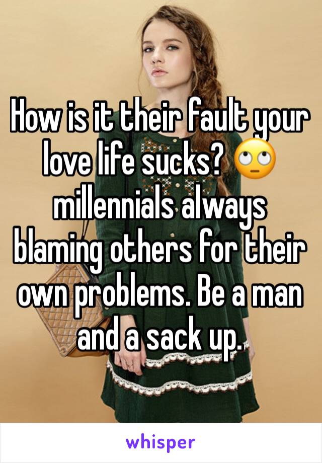 How is it their fault your love life sucks? 🙄 millennials always blaming others for their own problems. Be a man and a sack up. 