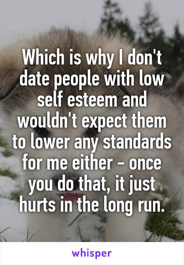 Which is why I don't date people with low self esteem and wouldn't expect them to lower any standards for me either - once you do that, it just hurts in the long run.