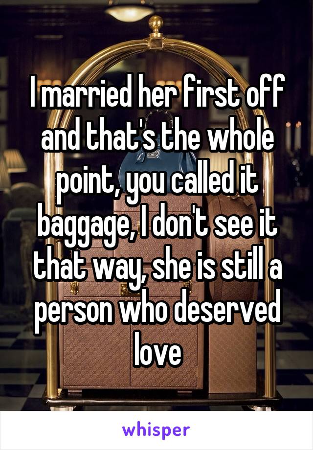 I married her first off and that's the whole point, you called it baggage, I don't see it that way, she is still a person who deserved love