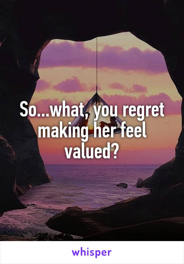 So...what, you regret making her feel valued?