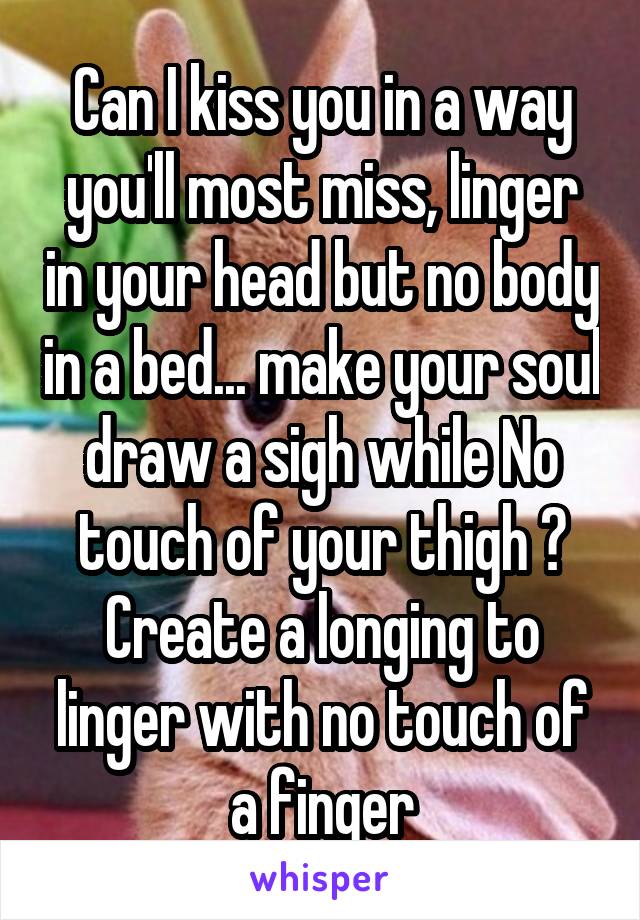 Can I kiss you in a way you'll most miss, linger in your head but no body in a bed... make your soul draw a sigh while No touch of your thigh ? Create a longing to linger with no touch of a finger