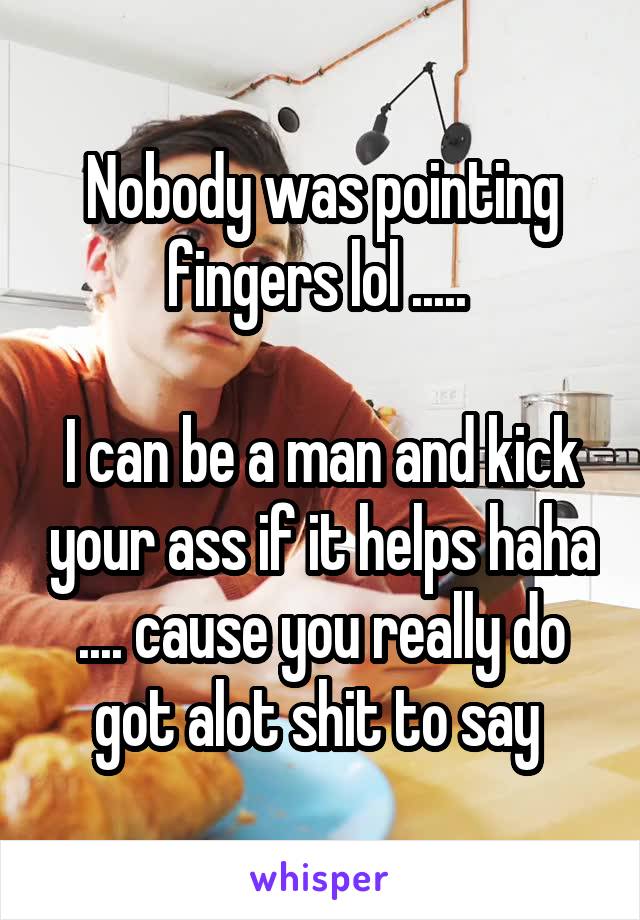 Nobody was pointing fingers lol ..... 

I can be a man and kick your ass if it helps haha .... cause you really do got alot shit to say 