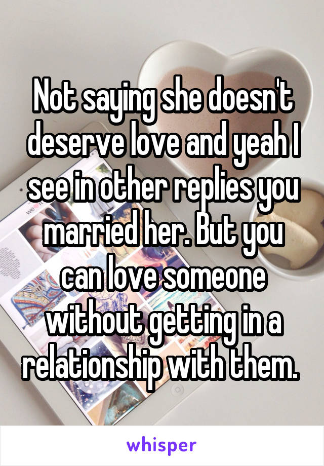 Not saying she doesn't deserve love and yeah I see in other replies you married her. But you can love someone without getting in a relationship with them. 