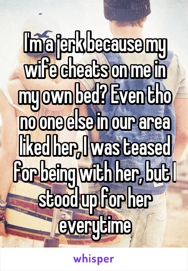 I'm a jerk because my wife cheats on me in my own bed? Even tho no one else in our area liked her, I was teased for being with her, but I stood up for her everytime