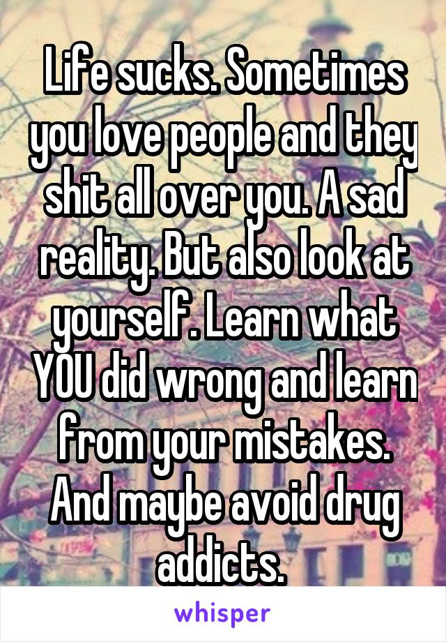 Life sucks. Sometimes you love people and they shit all over you. A sad reality. But also look at yourself. Learn what YOU did wrong and learn from your mistakes. And maybe avoid drug addicts. 