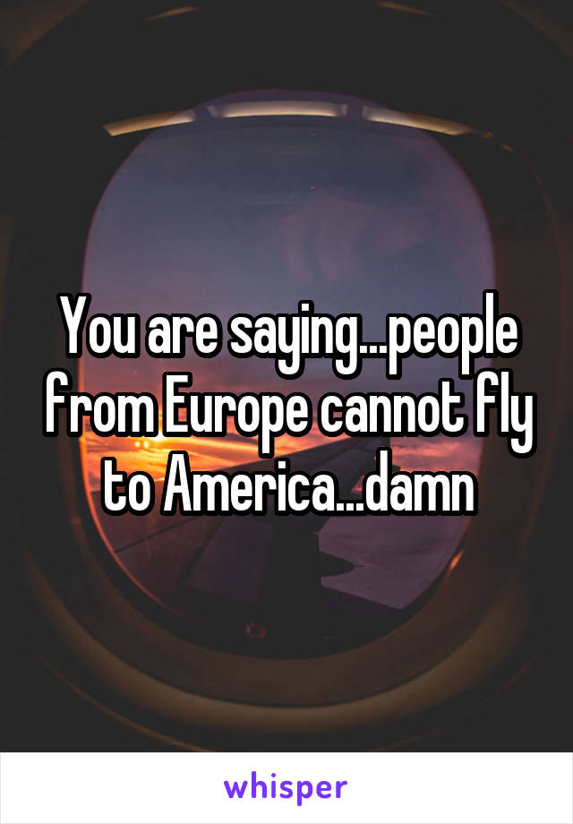 You are saying...people from Europe cannot fly to America...damn