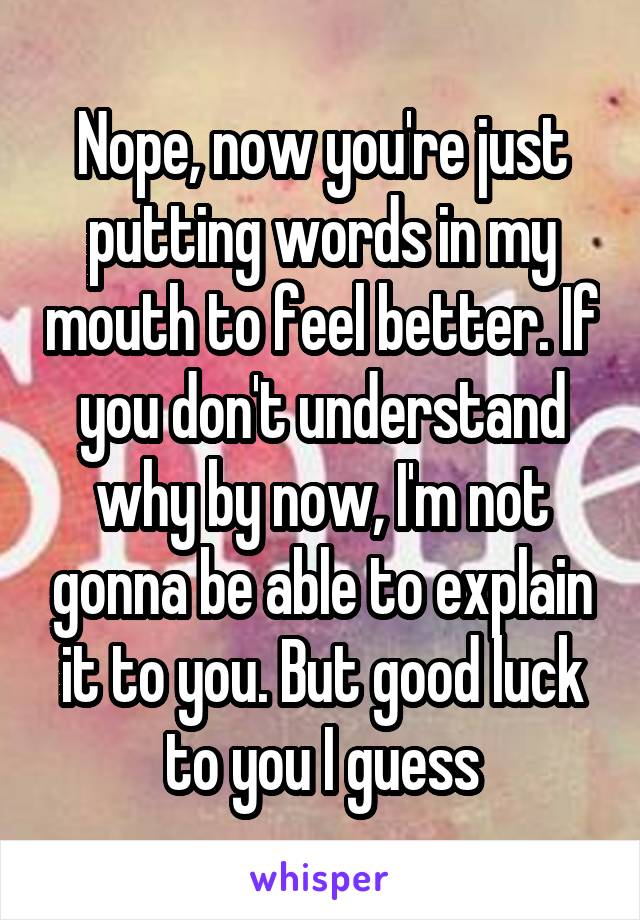 Nope, now you're just putting words in my mouth to feel better. If you don't understand why by now, I'm not gonna be able to explain it to you. But good luck to you I guess