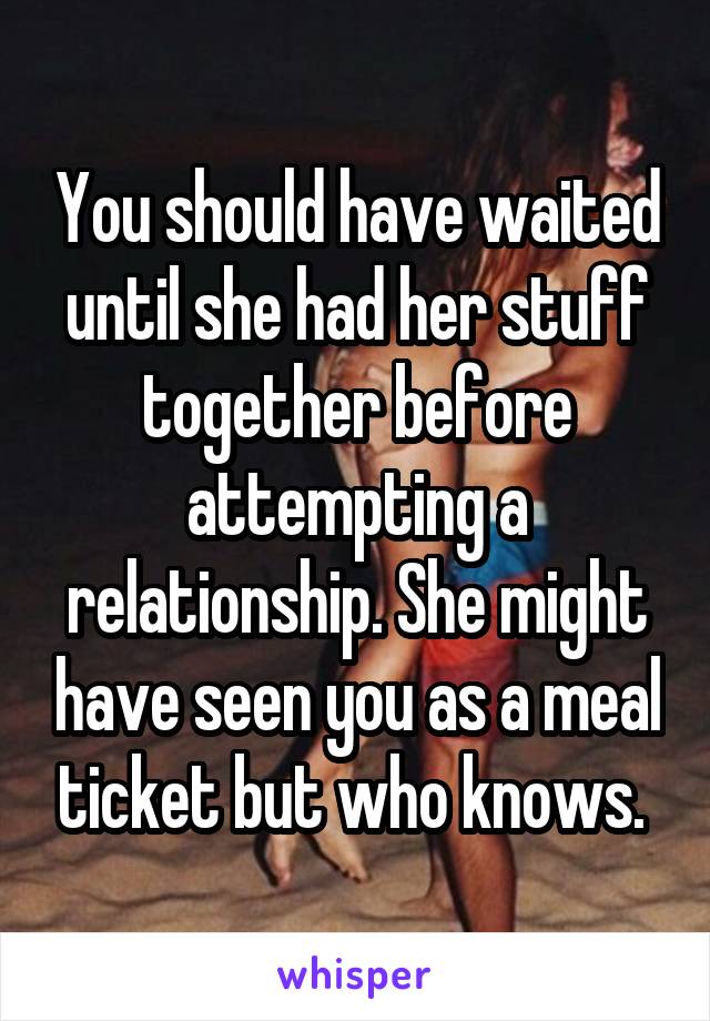 You should have waited until she had her stuff together before attempting a relationship. She might have seen you as a meal ticket but who knows. 