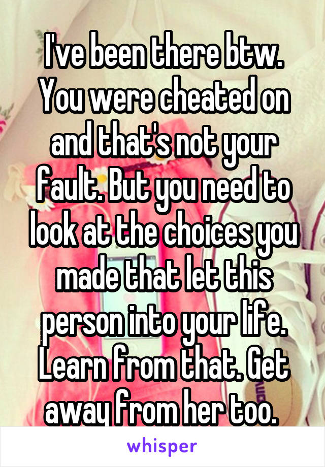 I've been there btw. You were cheated on and that's not your fault. But you need to look at the choices you made that let this person into your life. Learn from that. Get away from her too. 