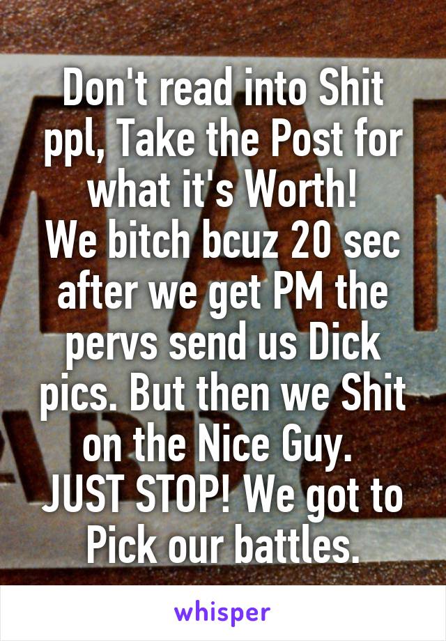 Don't read into Shit ppl, Take the Post for what it's Worth!
We bitch bcuz 20 sec after we get PM the pervs send us Dick pics. But then we Shit on the Nice Guy. 
JUST STOP! We got to Pick our battles.