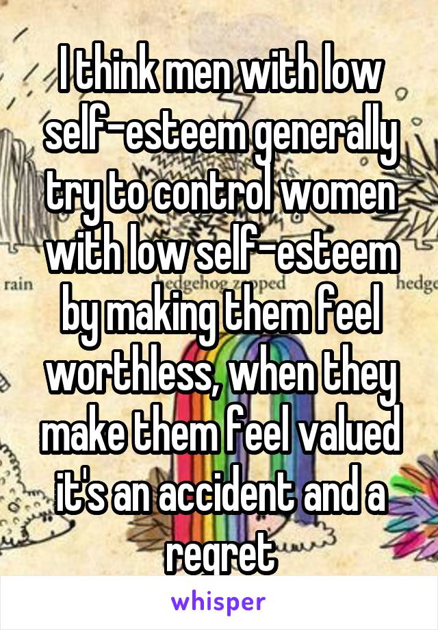 I think men with low self-esteem generally try to control women with low self-esteem by making them feel worthless, when they make them feel valued it's an accident and a regret