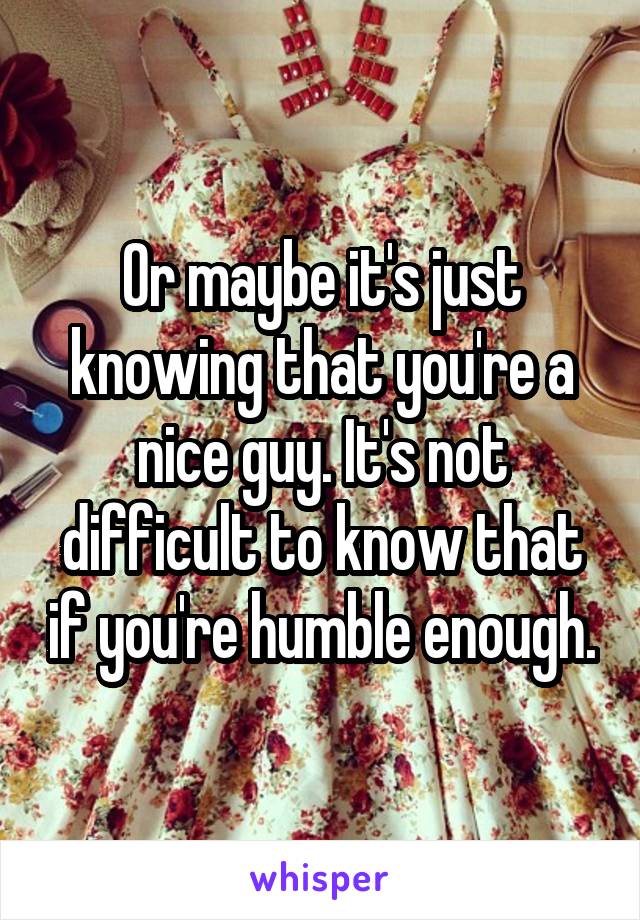 Or maybe it's just knowing that you're a nice guy. It's not difficult to know that if you're humble enough.