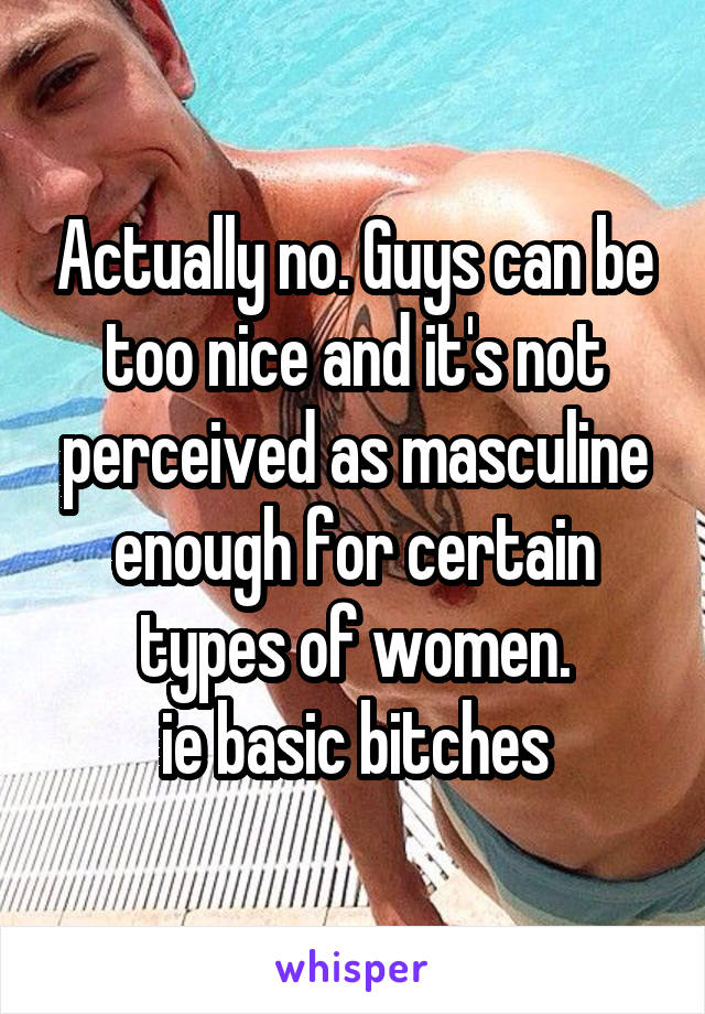 Actually no. Guys can be too nice and it's not perceived as masculine enough for certain types of women.
ie basic bitches