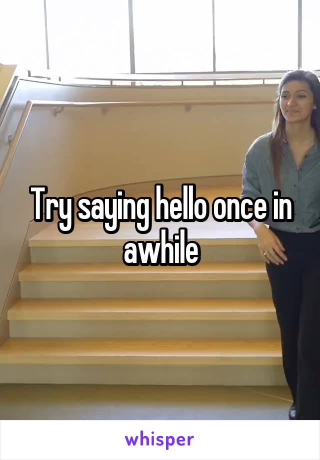 Try saying hello once in awhile