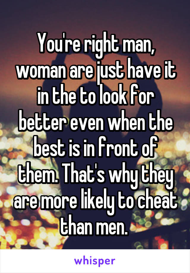 You're right man, woman are just have it in the to look for better even when the best is in front of them. That's why they are more likely to cheat than men. 