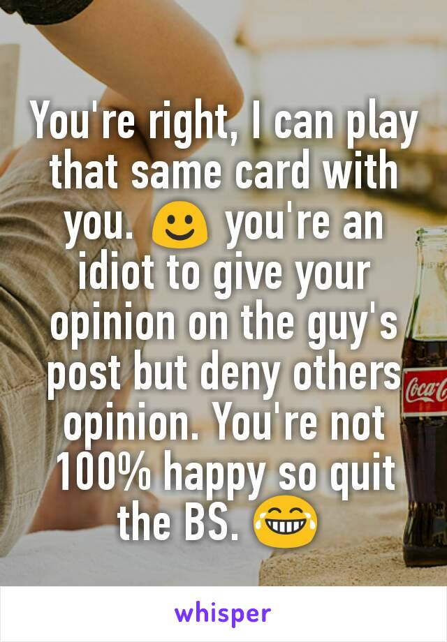 You're right, I can play that same card with you. ☺ you're an idiot to give your opinion on the guy's post but deny others opinion. You're not 100% happy so quit the BS. 😂 