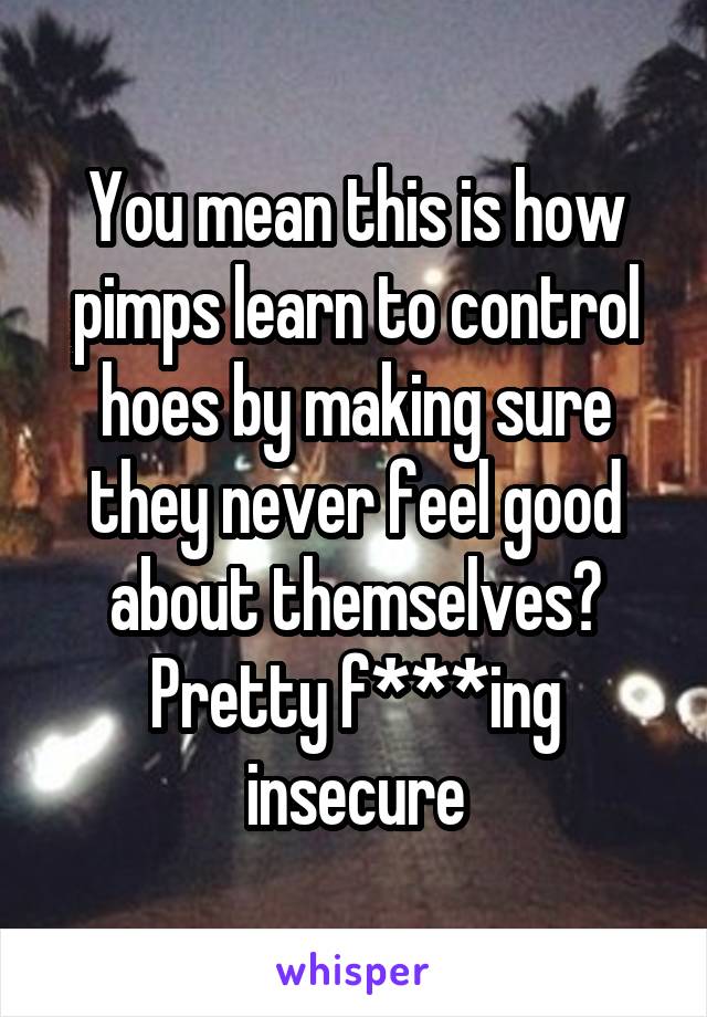 You mean this is how pimps learn to control hoes by making sure they never feel good about themselves? Pretty f***ing insecure