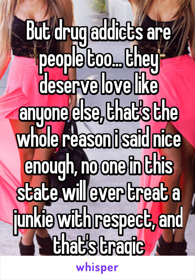 But drug addicts are people too... they deserve love like anyone else, that's the whole reason i said nice enough, no one in this state will ever treat a junkie with respect, and that's tragic