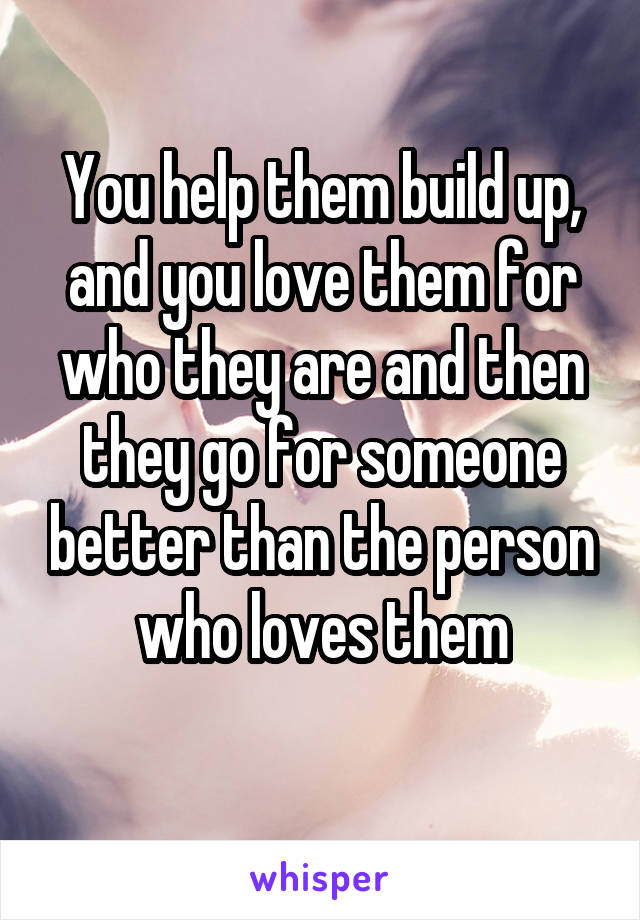 You help them build up, and you love them for who they are and then they go for someone better than the person who loves them
