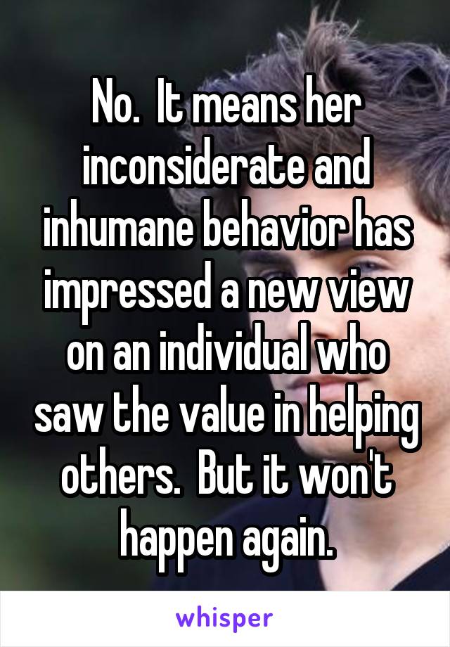 No.  It means her inconsiderate and inhumane behavior has impressed a new view on an individual who saw the value in helping others.  But it won't happen again.