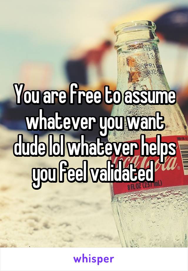 You are free to assume whatever you want dude lol whatever helps you feel validated 