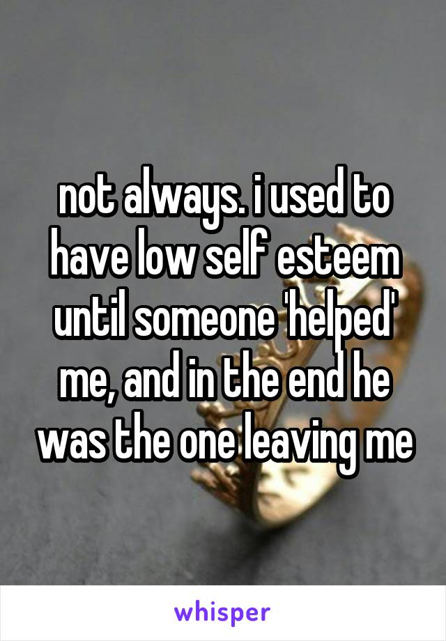 not always. i used to have low self esteem until someone 'helped' me, and in the end he was the one leaving me