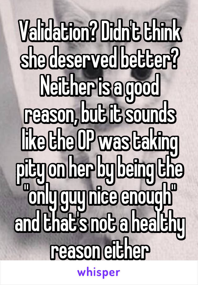 Validation? Didn't think she deserved better? Neither is a good reason, but it sounds like the OP was taking pity on her by being the "only guy nice enough" and that's not a healthy reason either