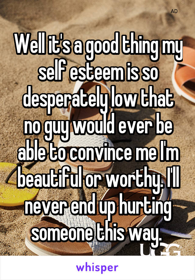 Well it's a good thing my self esteem is so desperately low that no guy would ever be able to convince me I'm beautiful or worthy. I'll never end up hurting someone this way. 