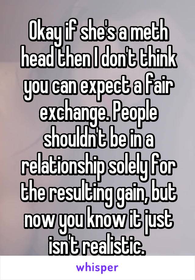 Okay if she's a meth head then I don't think you can expect a fair exchange. People shouldn't be in a relationship solely for the resulting gain, but now you know it just isn't realistic. 