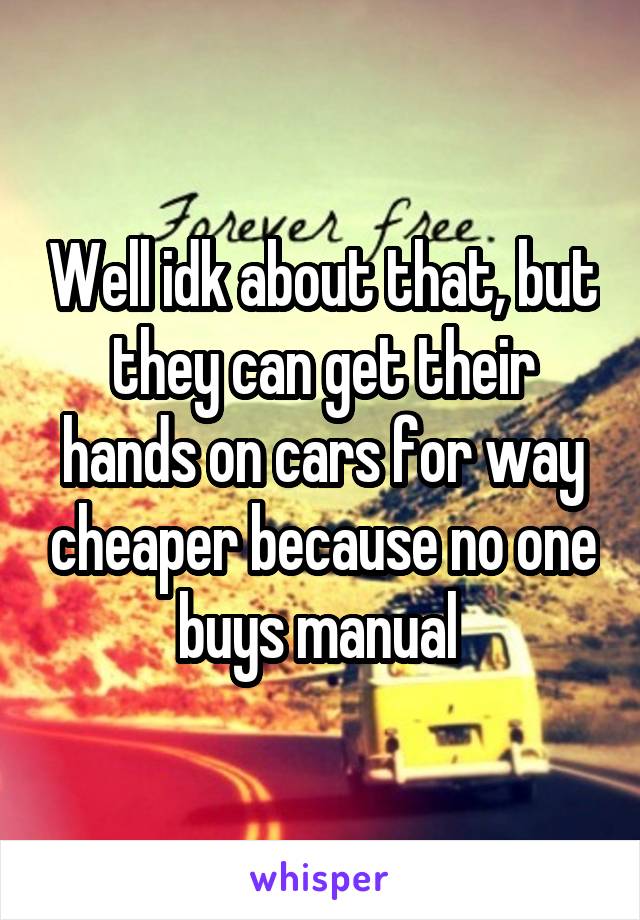 Well idk about that, but they can get their hands on cars for way cheaper because no one buys manual 