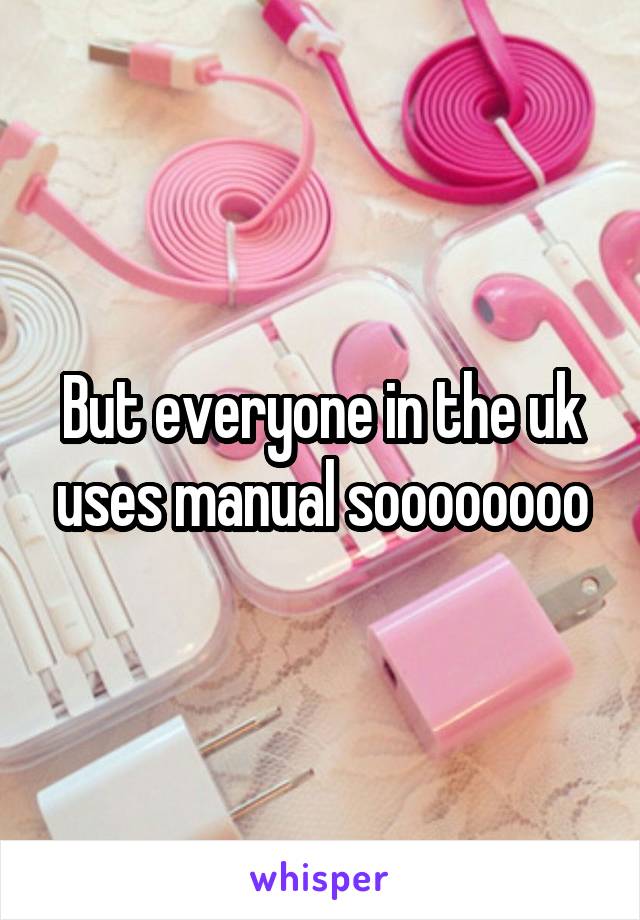 But everyone in the uk uses manual soooooooo