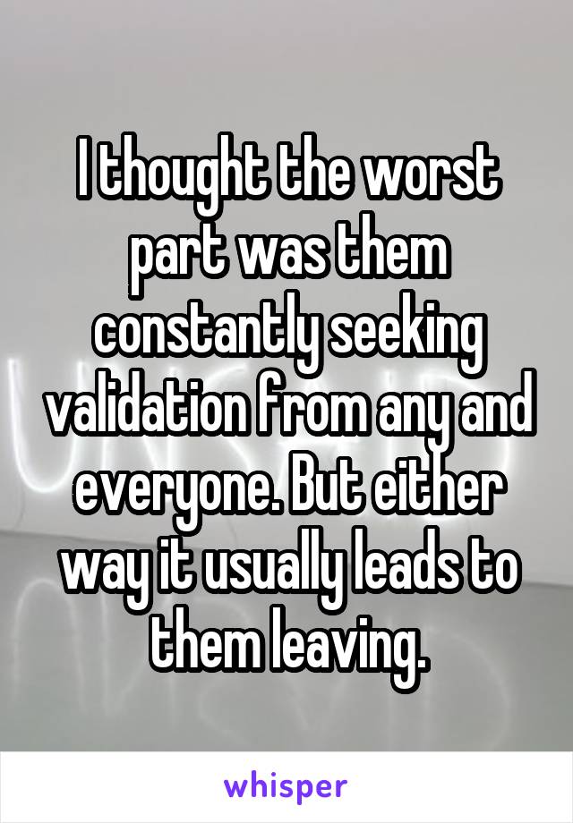 I thought the worst part was them constantly seeking validation from any and everyone. But either way it usually leads to them leaving.