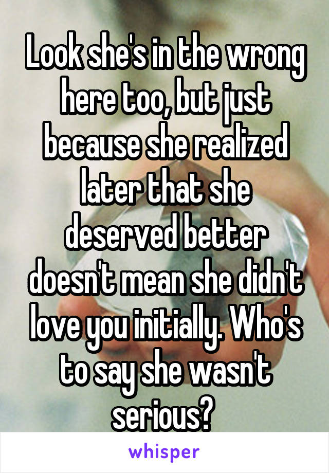 Look she's in the wrong here too, but just because she realized later that she deserved better doesn't mean she didn't love you initially. Who's to say she wasn't serious? 