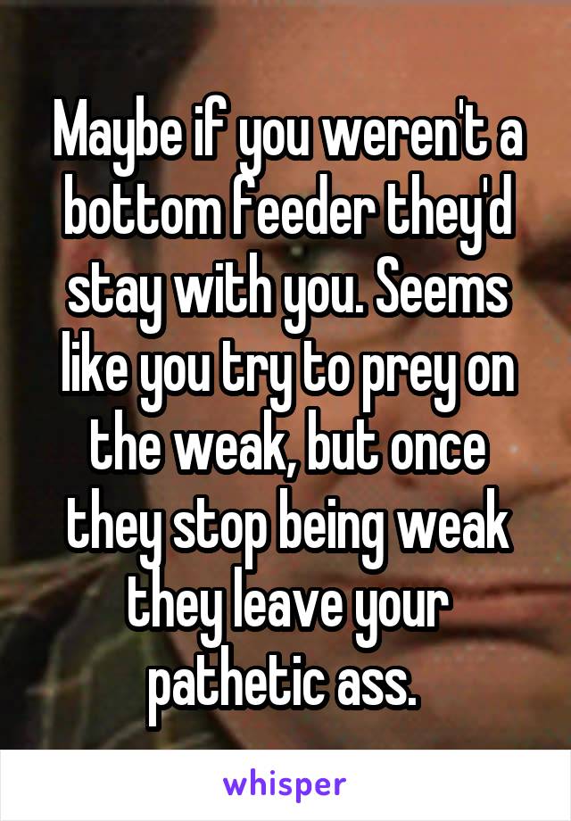 Maybe if you weren't a bottom feeder they'd stay with you. Seems like you try to prey on the weak, but once they stop being weak they leave your pathetic ass. 