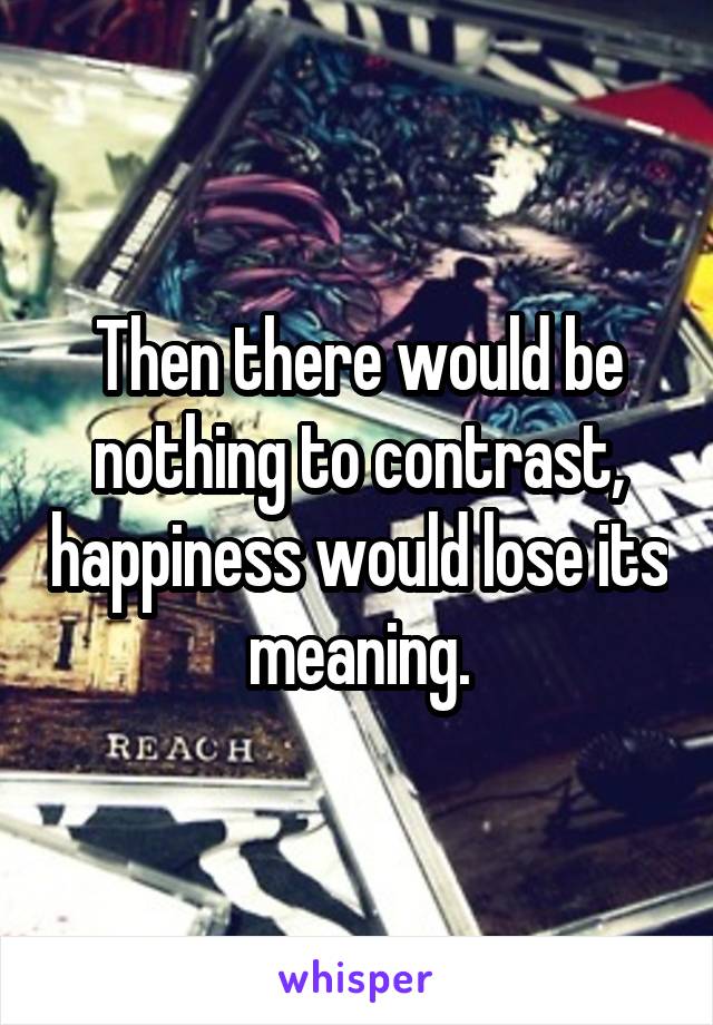 Then there would be nothing to contrast, happiness would lose its meaning.