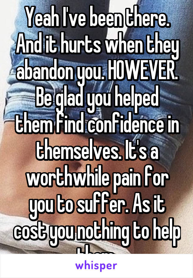 Yeah I've been there. And it hurts when they abandon you. HOWEVER.
Be glad you helped them find confidence in themselves. It's a worthwhile pain for you to suffer. As it cost you nothing to help them.