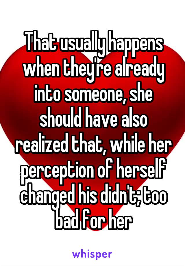 That usually happens when they're already into someone, she should have also realized that, while her perception of herself changed his didn't; too bad for her