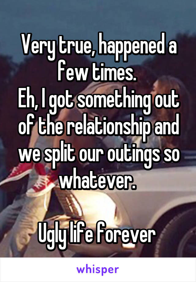 Very true, happened a few times. 
Eh, I got something out of the relationship and we split our outings so whatever. 

Ugly life forever 