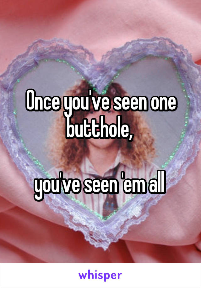 Once you've seen one butthole, 

you've seen 'em all 