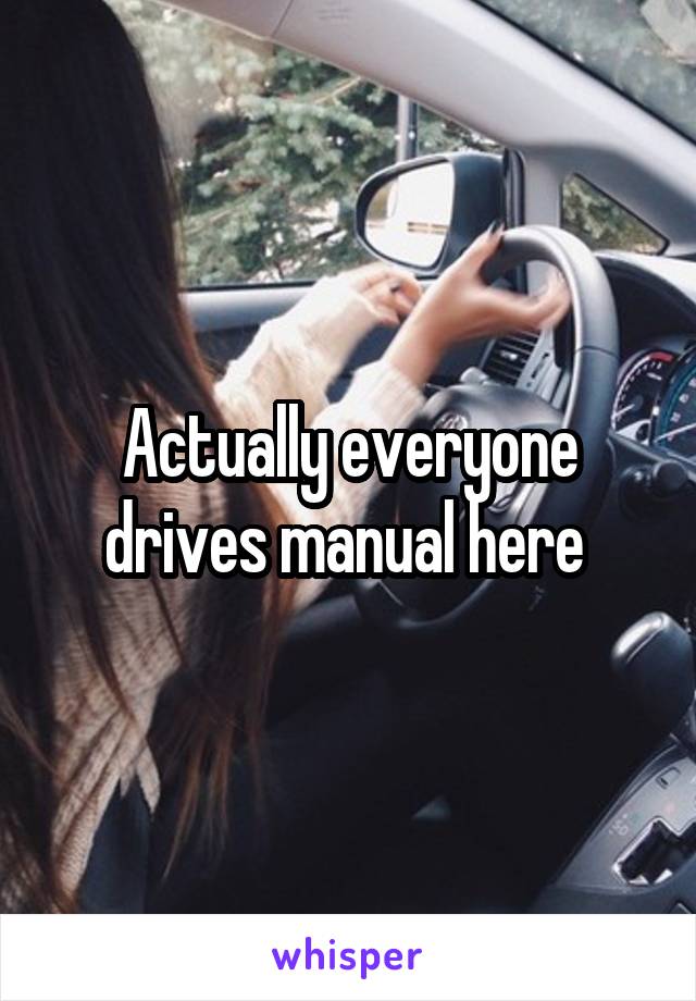 Actually everyone drives manual here 